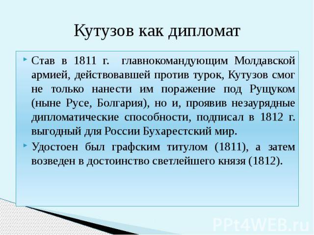 Кутузов как дипломат Став в 1811 г. главнокомандующим Молдавской армией, действовавшей против турок, Кутузов смог не только нанести им поражение под Рущуком (ныне Русе, Болгария), но и, проявив незаурядные дипломатические способности, подписал в 181…