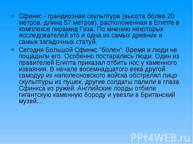 Сфинкс - грандиозная скульптура (высота более 20 метров, длина 57 метров), расположенная в Египте в комплексе пирамид Гиза. По мнению некоторых исследователей это и одна из самых древних и самых загадочных статуй. Сфинкс - грандиозная скульптура (вы…