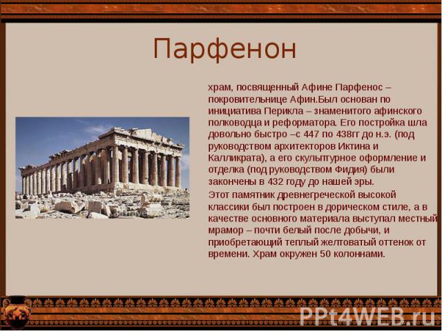 Парфенон храм, посвященный Афине Парфенос – покровительнице Афин.Был основан по инициатива Перикла – знаменитого афинского полководца и реформатора. Его постройка шла довольно быстро –с 447 по 438гг до н.э. (под руководством архитекторов Иктина и Ка…