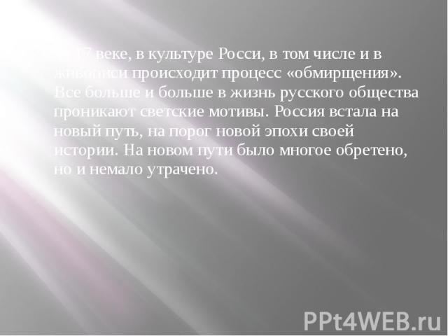 В 17 веке, в культуре Росси, в том числе и в живописи происходит процесс «обмирщения». Все больше и больше в жизнь русского общества проникают светские мотивы. Россия встала на новый путь, на порог новой эпохи своей истории. На новом пути было много…