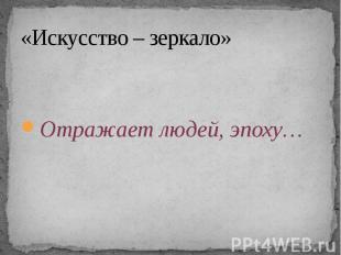 «Искусство – зеркало» Отражает людей, эпоху…