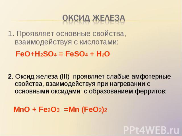 1. Проявляет основные свойства, взаимодействуя с кислотами: 1. Проявляет основные свойства, взаимодействуя с кислотами: FeO+H2SO4 = FeSO4 + H2O 2. Оксид железа (III) проявляет слабые амфотерные свойства, взаимодействуя при нагревании с основными окс…