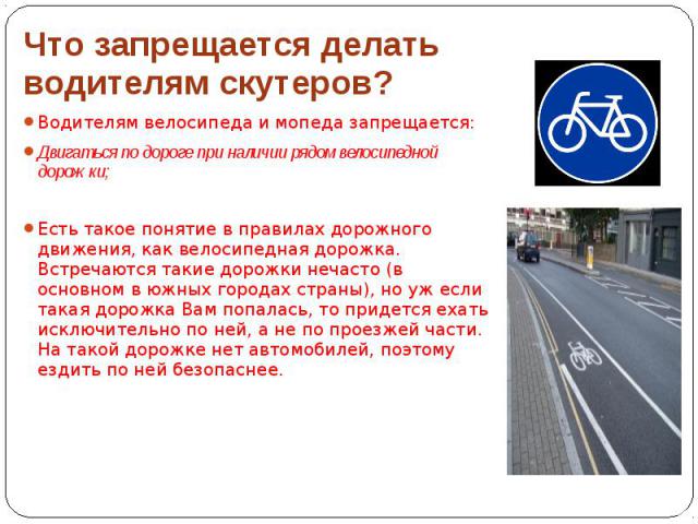 Что запрещается делать водителям скутеров? Водителям велосипеда и мопеда запрещается: Двигаться по дороге при наличии рядом велосипедной дорожки; Есть такое понятие в правилах дорожного движения, как велосипедная дорожка. Встречаются такие дорожки н…