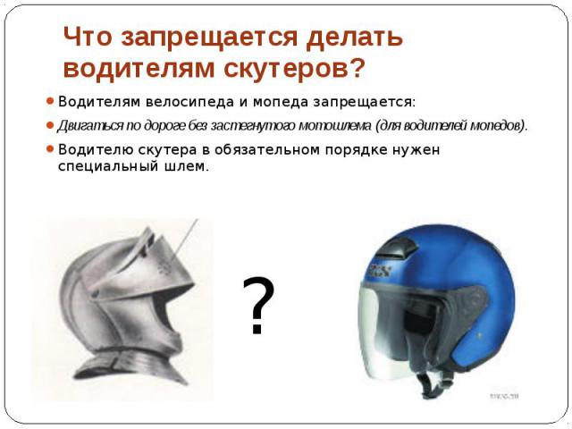 Что запрещается делать водителям скутеров? Водителям велосипеда и мопеда запрещается: Двигаться по дороге без застегнутого мотошлема (для водителей мопедов). Водителю скутера в обязательном порядке нужен специальный шлем.