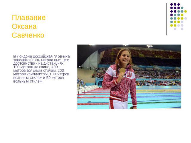 Плавание Оксана Савченко В Лондоне российская пловчиха завоевала пять наград высшего достоинства - на дистанциях 100 метров на спине, 400 метров вольным стилем, 200 метров комплексом, 100 метров вольным стилем и 50 метров вольным стилем.