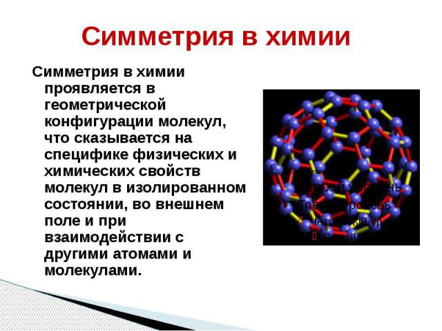 Симметрия в химии Симметрия в химии проявляется в геометрической конфигурации молекул, что сказывается на специфике физических и химических свойств молекул в изолированном состоянии, во внешнем поле и при взаимодействии с другими атомами и молекулами.