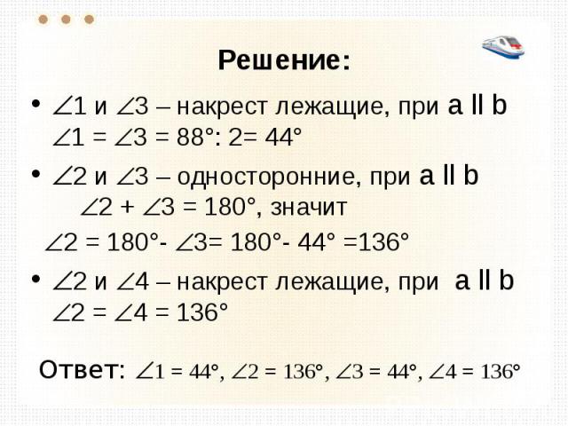 Решение: 1 и 3 – накрест лежащие, при а ll b 1 = 3 = 88°: 2= 44° 2 и 3 – односторонние, при а ll b 2 + 3 = 180°, значит 2 = 180°- 3= 180°- 44° =136° 2 и 4 – накрест лежащие, при а ll b 2 = 4 = 136° Ответ: 1 = 44°, 2 = 136°, 3 = 44°, 4 = 136°