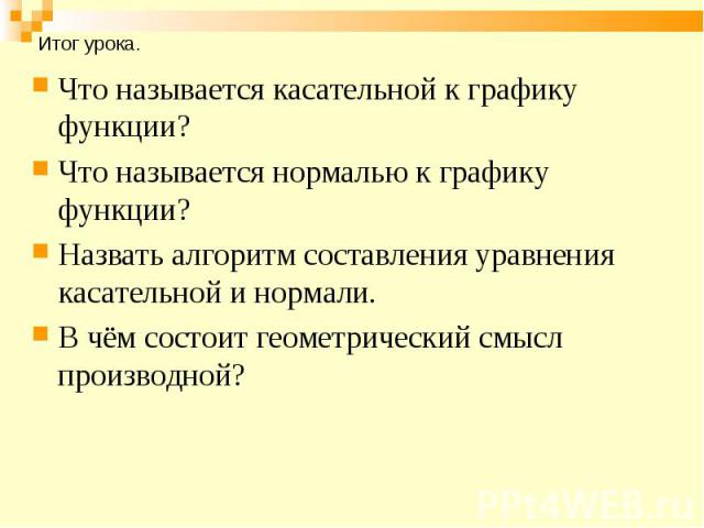 Что называется касательной к графику функции? Что называется касательной к графику функции? Что называется нормалью к графику функции? Назвать алгоритм составления уравнения касательной и нормали. В чём состоит геометрический смысл производной?