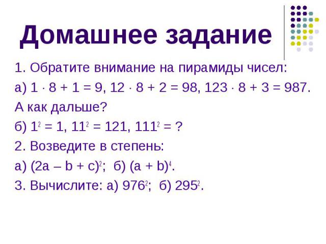 1. Обратите внимание на пирамиды чисел: 1. Обратите внимание на пирамиды чисел: а) 1 8 + 1 = 9, 12 8 + 2 = 98, 123 8 + 3 = 987. А как дальше? б) 12 = 1, 112 = 121, 1112 = ? 2. Возведите в степень: а) (2а – b + c)2; б) (а + b)4. 3. Вычислите: а) 9762…