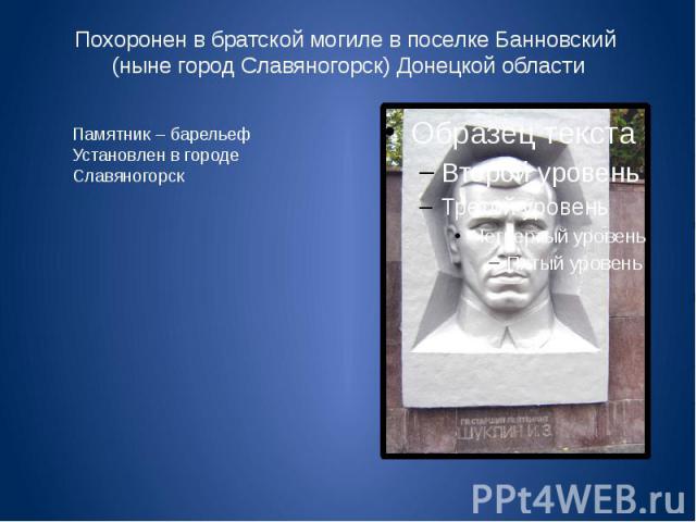 Похоронен в братской могиле в поселке Банновский (ныне город Славяногорск) Донецкой области