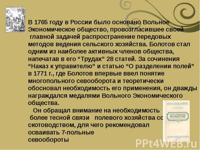 В 1765 году в России было основано Вольное Экономическое общество, провозгласившее своей главной задачей распространение передовых методов ведения сельского хозяйства. Болотов стал одним из наиболее активных членов общества, напечатав в его “Трудах”…