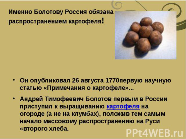 Он опубликовал 26 августа 1770первую научную статью «Примечания о картофеле»... Андрей Тимофеевич Болотов первым в России приступил к выращиванию картофеля на огороде (а не на клумбах), положив тем самым начало массовому распространен…