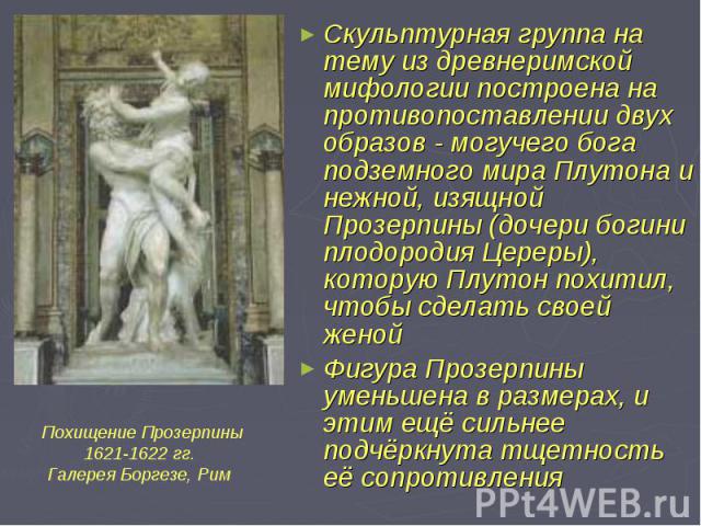 Скульптурная группа на тему из древнеримской мифологии построена на противопоставлении двух образов - могучего бога подземного мира Плутона и нежной, изящной Прозерпины (дочери богини плодородия Цереры), которую Плутон похитил, чтобы сделать своей ж…