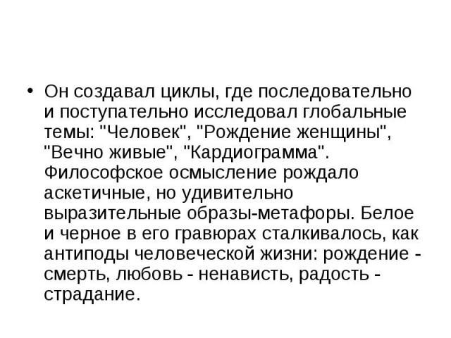 Он создавал циклы, где последовательно и поступательно исследовал глобальные темы: "Человек", "Рождение женщины", "Вечно живые", "Кардиограмма". Философское осмысление рождало аскетичные, но удивительно вырази…