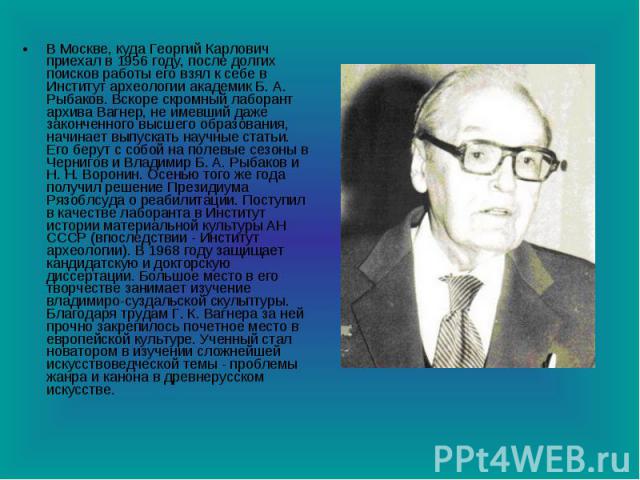 В Москве, куда Георгий Карлович приехал в 1956 году, после долгих поисков работы его взял к себе в Институт археологии академик Б. А. Рыбаков. Вскоре скромный лаборант архива Вагнер, не имевший даже законченного высшего образования, начинает выпуска…