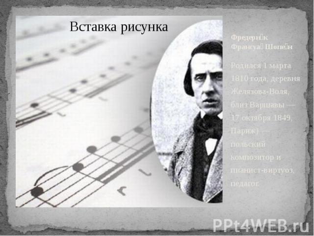 Фредери к Франсуа Шопе н Родился 1 марта 1810 года, деревня Желязова-Воля, близ Варшавы — 17 октября 1849, Париж) — польский композитор и пианист-виртуоз, педагог.