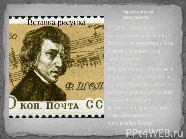 Артистическая деятельность С 1829 г. начинается артистическая деятельность Шопена. Он выступает в Вене, Кракове, исполняя свои произведения. Первый концерт Шопен дал в Париже в 22 года. Успех был полный. В концертах Шопен выступал редко, но в с…