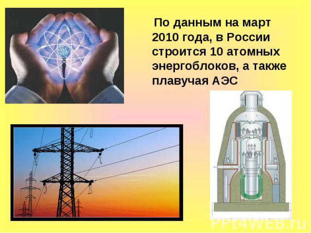 По данным на март 2010 года, в России строится 10 атомных энергоблоков, а также плавучая АЭС По данным на март 2010 года, в России строится 10 атомных энергоблоков, а также плавучая АЭС