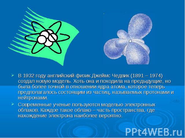 В 1932 году английский физик Джеймс Чедвик (1891 – 1974) создал новую модель. Хоть она и походила на предыдущие, но была более точной в отношении ядра атома, которое теперь предполагалось состоящим из частиц, называемых протонами и нейтронами. В 193…