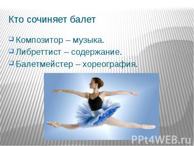 Кто сочиняет балет Композитор – музыка. Либреттист – содержание. Балетмейстер – хореография.