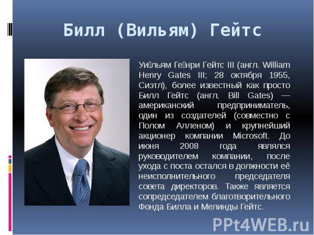 Билл (Вильям) Гейтс Уи льям Ге нри Гейтс III (англ. William Henry Gates III; 28 октября 1955, Сиэтл), более известный как просто Билл Гейтс (англ. Bill Gates) — американский предприниматель, один из создателей (совместно с Полом Алленом) и крупнейши…