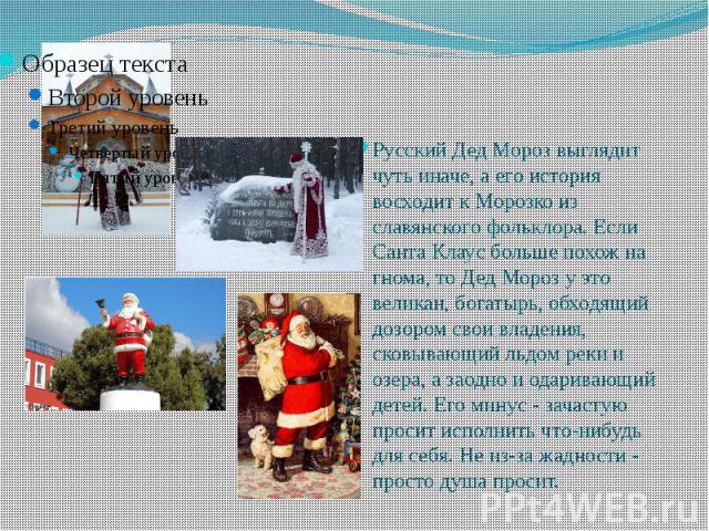 Русский Дед Мороз выглядит чуть иначе, а его история восходит к Морозко из славянского фольклора. Если Санта Клаус больше похож на гнома, то Дед Мороз у это великан, богатырь, обходящий дозором свои владения, сковывающий льдом реки и озера, а заодно…