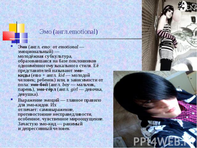 Эмо (англ. emo: от emotional — эмоциональный) — молодёжная субкультура, образовавшаяся на базе поклонников одноимённогомузыкального стиля. Её представителей называют эмо-киды (emo + англ. kid&nb…