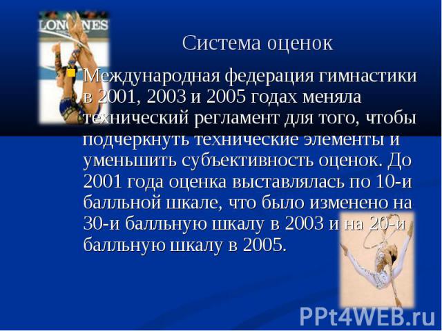 Международная федерация гимнастики в 2001, 2003 и 2005 годах меняла технический регламент для того, чтобы подчеркнуть технические элементы и уменьшить субъективность оценок. До 2001 года оценка выставлялась по 10-и балльной шкале, что было изменено …