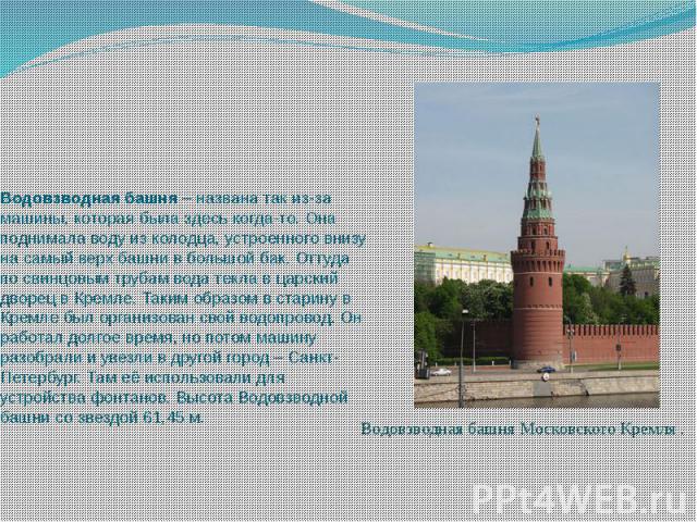 Водовзводная башня – названа так из-за машины, которая была здесь когда-то. Она поднимала воду из колодца, устроенного внизу на самый верх башни в большой бак. Оттуда по свинцовым трубам вода текла в царский дворец в Кремле. Таким образом в ста…