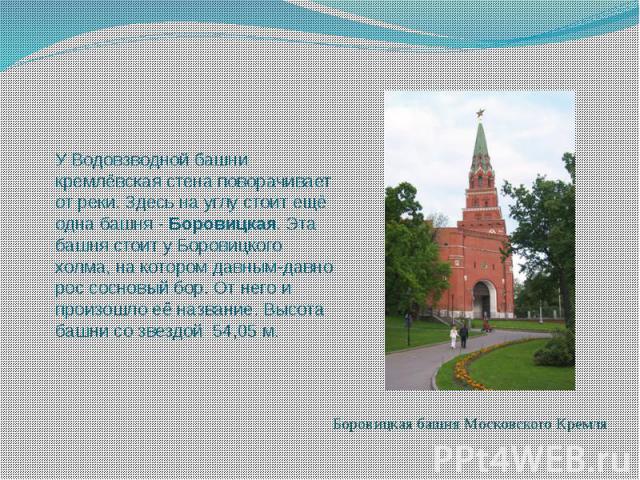 У Водовзводной башни кремлёвская стена поворачивает от реки. Здесь на углу стоит ещё одна башня - Боровицкая. Эта башня стоит у Боровицкого холма, на котором давным-давно рос сосновый бор. От него и произошло её название. Высота башни …
