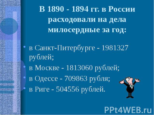 В 1890 - 1894 гг. в России расходовали на дела милосердные за год: в Санкт-Питербурге - 1981327 рублей; в Москве - 1813060 рублей; в Одессе - 709863 рубля; в Риге - 504556 рублей.