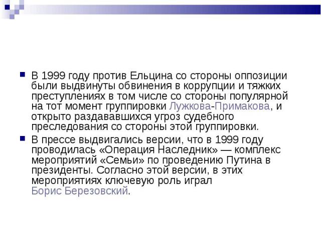 В 1999 году против Ельцина со стороны оппозиции были выдвинуты обвинения в коррупции и тяжких преступлениях в том числе со стороны популярной на тот момент группировки Лужкова-Примакова, и открыто раздававшихся угроз судебного преследования со сторо…