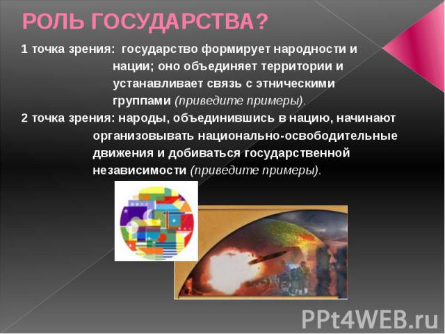 РОЛЬ ГОСУДАРСТВА? 1 точка зрения: государство формирует народности и нации; оно объединяет территории и устанавливает связь с этническими группами (приведите примеры). 2 точка зрения: народы, объединившись в нацию, начинают организовывать национальн…