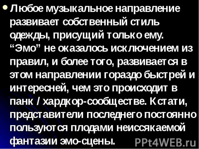 Любое музыкальное направление развивает собственный стиль одежды, присущий только ему. “Эмо” не оказалось исключением из правил, и более того, развивается в этом направлении гораздо быстрей и интересней, чем это происходит в панк / хардкор-сообществ…