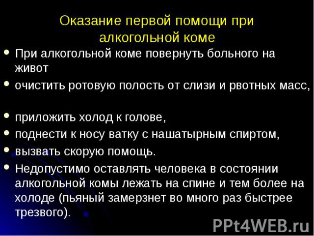 Оказание первой помощи при алкогольной коме При алкогольной коме повернуть больного на живот очистить ротовую полость от слизи и рвотных масс, приложить холод к голове, поднести к носу ватку с нашатырным спиртом, вызвать скорую помощь. Недопустимо о…