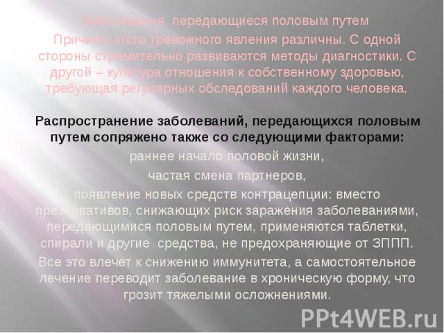 Заболевания, передающиеся половым путем Причины этого тревожного явления различны. С одной стороны стремительно развиваются методы диагностики. С другой – культура отношения к собственному здоровью, требующая регулярных обследований каждого человека…