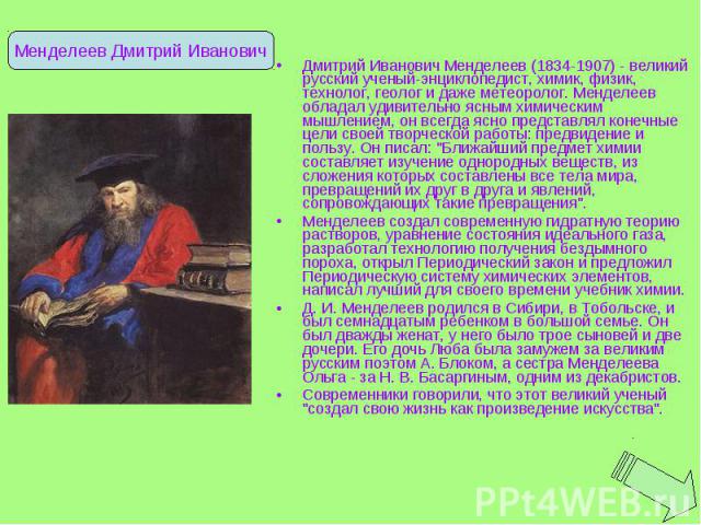 Дмитрий Иванович Менделеев (1834-1907) - великий русский ученый-энциклопедист, химик, физик, технолог, геолог и даже метеоролог. Менделеев обладал удивительно ясным химическим мышлением, он всегда ясно представлял конечные цели своей творческой рабо…