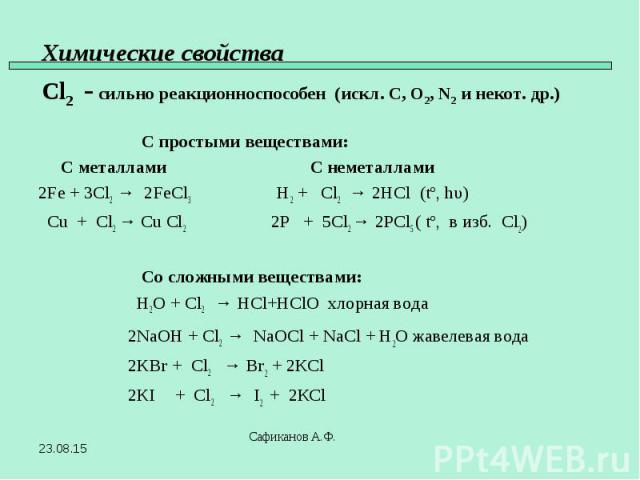 С простыми веществами: С металлами С неметаллами 2Fe + 3Cl2 → 2FeCl3 H2 + Cl2 → 2HCl (tº, hυ) Cu + Cl2 → Cu Cl2 2P + 5Cl2 → 2PCl5 ( tº, в изб. Сl2) Со сложными веществами: H2O + Cl2 → HCl+HClO хлорная вода 2NaOH + Cl2 → NaOCl + NaCl + H2O жавелевая …
