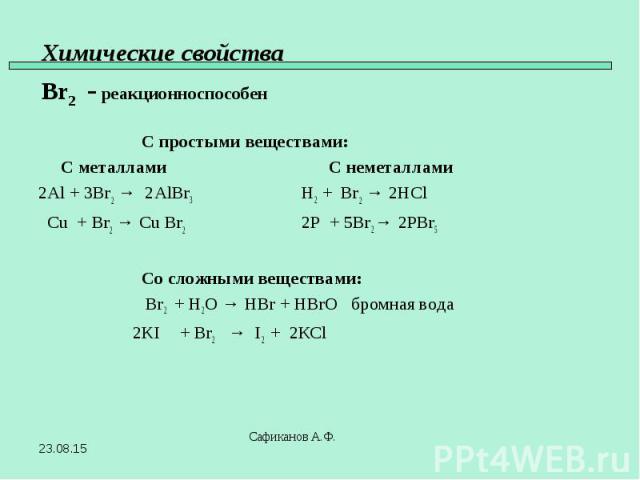 С простыми веществами: С металлами С неметаллами 2Al + 3Br2 → 2AlBr3 H2 + Br2 → 2HCl Cu + Br2 → Cu Br2 2P + 5Br2 → 2PBr5 Со сложными веществами: Br2 + H2O → HBr + HBrO бромная вода 2KI + Br2 → I2 + 2КCl