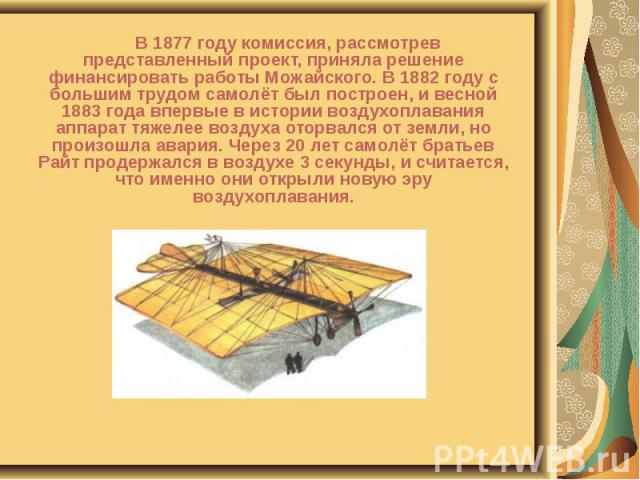 В 1877 году комиссия, рассмотрев представленный проект, приняла решение финансировать работы Можайского. В 1882 году с большим трудом самолёт был построен, и весной 1883 года впервые в истории воздухоплавания аппарат тяжелее воздуха оторвался от зем…