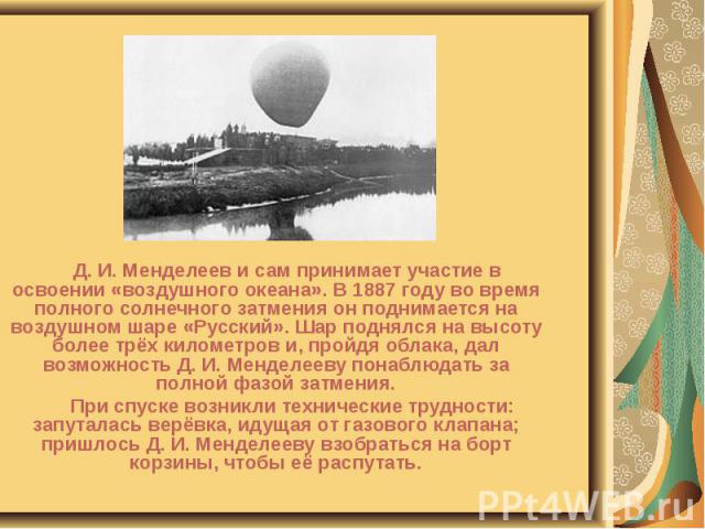 Д. И. Менделеев и сам принимает участие в освоении «воздушного океана». В 1887 году во время полного солнечного затмения он поднимается на воздушном шаре «Русский». Шар поднялся на высоту более трёх километров и, пройдя облака, дал возможность Д. И.…