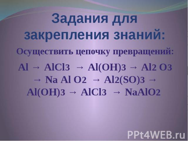 Задания для закрепления знаний: Осуществить цепочку превращений: Аl → АlСl3 → Аl(ОН)3 → Аl2 О3 → Nа Аl О2 → Аl2(SО)3 → Аl(ОН)3 → АlСl3 → NаАlО2