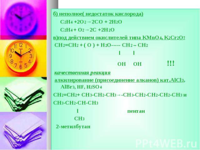 б) неполное( недостаток кислорода) б) неполное( недостаток кислорода) C2H4 +2O2→2CO + 2H2O C2H4 + O2→2C +2H2O в)под действием окислителей типа KMnO4, K2Cr2O7 CH2=CH2 + ( O ) + H2O----- CH2 – CH2 l l OH OH !!! качественная реакция алкилирование (прис…