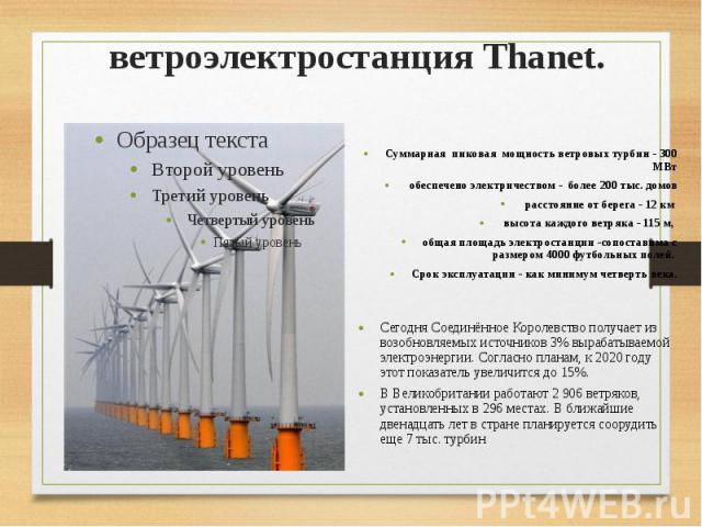 ветроэлектростанция Thanet. Суммарная пиковая мощность ветровых турбин - 300 МВт обеспечено электричеством - более 200 тыс. домов расстояние от берега - 12 км высота каждого ветряка - 115 м, общая площадь электростанции -сопоставима с размером 4000 …