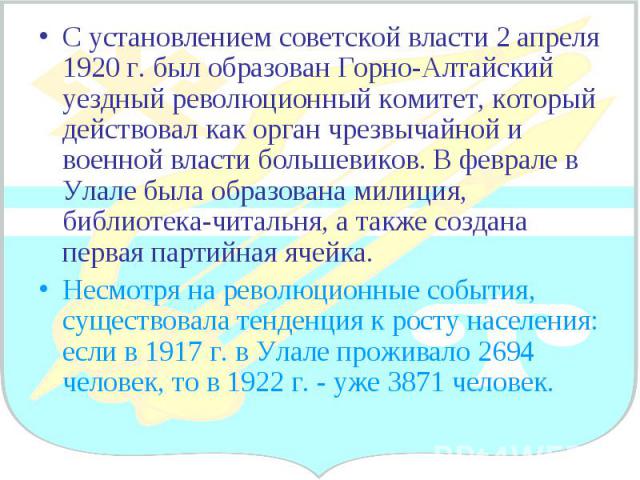 С установлением советской власти 2 апреля 1920 г. был образован Горно-Алтайский уездный революционный комитет, который действовал как орган чрезвычайной и военной власти большевиков. В феврале в Улале была образована милиция, библиотека-читальня, а …