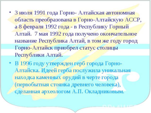 3 июля 1991 года Горно- Алтайская автономная область преобразована в Горно-Алтайскую АССР, а 8 февраля 1992 года - в Республику Горный Алтай. 7 мая 1992 года получено окончательное название Республика Алтай, в том же году город Горно-Алтайск приобре…