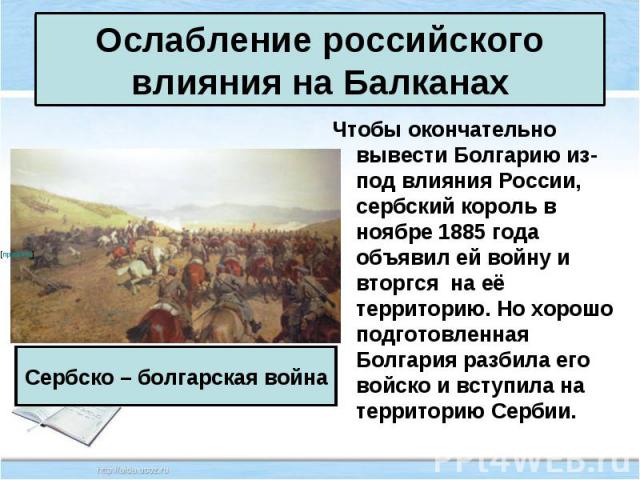 Чтобы окончательно вывести Болгарию из-под влияния России, сербский король в ноябре 1885 года объявил ей войну и вторгся на её территорию. Но хорошо подготовленная Болгария разбила его войско и вступила на территорию Сербии. Чтобы окончательно вывес…