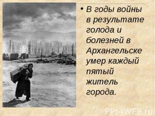 В годы войны в результате голода и болезней в Архангельске умер каждый пятый жит