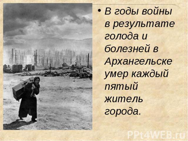 В годы войны в результате голода и болезней в Архангельске умер каждый пятый житель города. В годы войны в результате голода и болезней в Архангельске умер каждый пятый житель города.