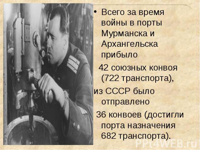 Всего за время войны в порты Мурманска и Архангельска прибыло Всего за время войны в порты Мурманска и Архангельска прибыло 42 союзных конвоя (722 транспорта), из СССР было отправлено 36 конвоев (достигли порта назначения 682 транспорта).